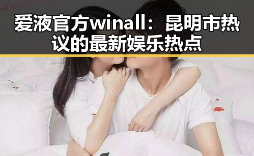 爱液官方winall：昆明市热议的最新娱乐热点