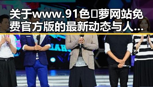 关于www.91色😍萝网站免费官方版的最新动态与人物变化