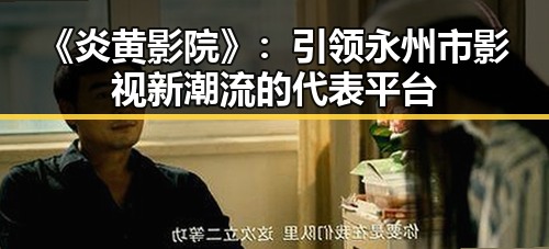 《炎黄影院》：引领永州市影视新潮流的代表平台