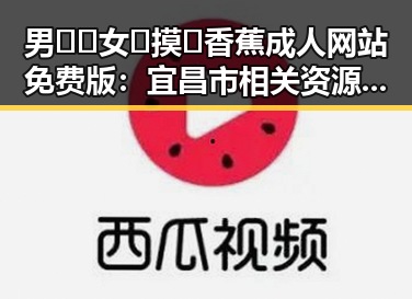 男🍌❌女🍑摸🐻香蕉成人网站免费版：宜昌市相关资源介绍