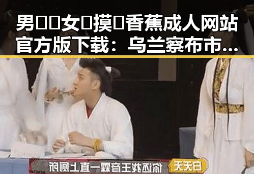 男🍌❌女🍑摸🐻香蕉成人网站官方版下载：乌兰察布市最新资源揭秘
