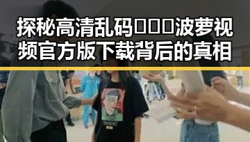 探秘高清乱码🔞❌♋波萝视频官方版下载背后的真相