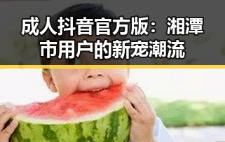 成人抖音官方版：湘潭市用户的新宠潮流