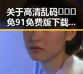 关于高清乱码🔞❌♋免91免费版下载的讨论与分析