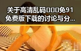 关于高清乱码🔞❌♋免91免费版下载的讨论与分析