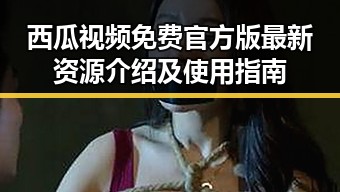 西瓜视频免费官方版最新资源介绍及使用指南