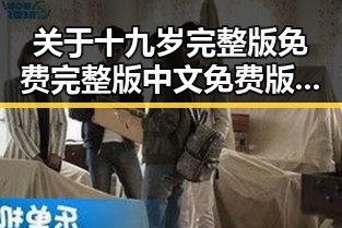 关于十九岁完整版免费完整版中文免费版下载的详细介绍与安全指南