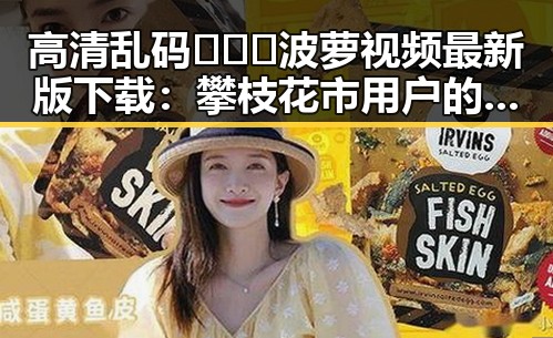 高清乱码🔞❌♋波萝视频最新版下载：攀枝花市用户的新选择