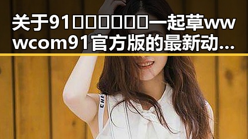 关于91🍆🍑🔞❌❌❌一起草wwwcom91官方版的最新动态与现状