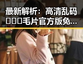 最新解析：高清乱码🔞❌♋毛片官方版免费版现状与追踪