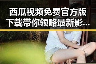 西瓜视频免费官方版下载带你领略最新影视资源动态