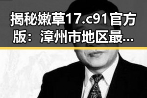 揭秘嫩草17.c 91官方版:漳州市地区最新动态