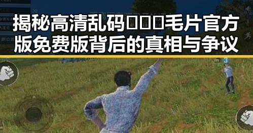 揭秘高清乱码🔞❌♋毛片官方版免费版背后的真相与争议