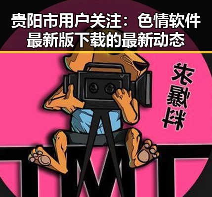 贵阳市用户关注：色情软件最新版下载的最新动态