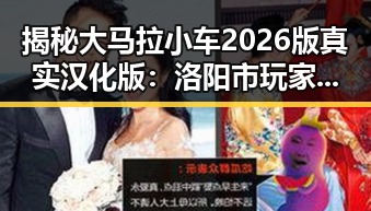 揭秘大马拉小车2026版真实汉化版:洛阳市玩家的最新选择