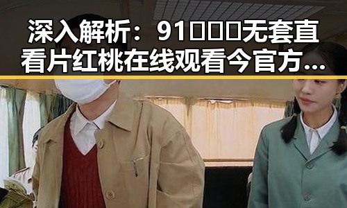 深入解析:91❌❌❌无套直看片红桃在线观看今官方版的最新动态