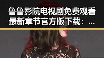 鲁鲁影院电视剧免费观看最新章节官方版下载：畅享优质内容的便捷选择