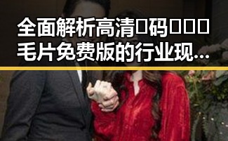 全面解析高清🈚码🔞❌♋毛片免费版的行业现状与发展趋势