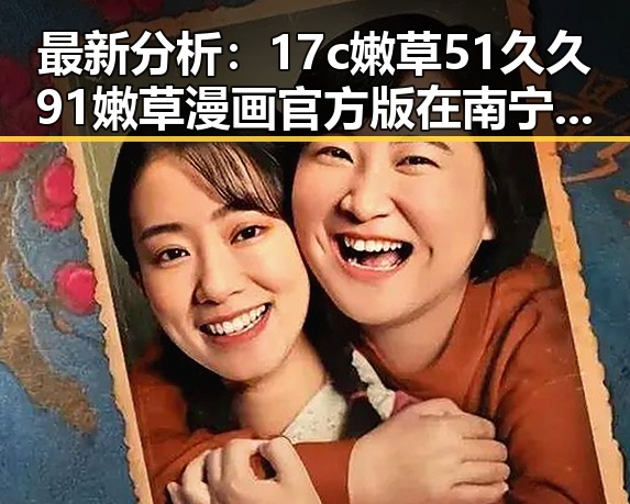 最新分析:17c嫩草51久久91嫩草漫画官方版在南宁市的现状与发展