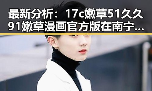 最新分析:17c嫩草51久久91嫩草漫画官方版在南宁市的现状与发展