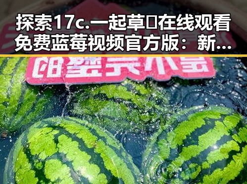 探索17c.一起草🌿在线观看免费蓝莓视频官方版：新潮娱乐体验的变革