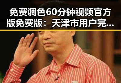 免费调色60分钟视频官方版免费版:天津市用户完整体验指南