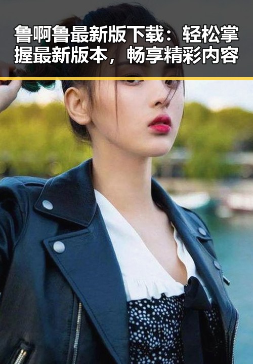 鲁啊鲁最新版下载:轻松掌握最新版本,畅享精彩内容