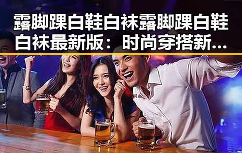 露脚踝白鞋白袜露脚踝白鞋白袜最新版：时尚穿搭新趋势引发热议