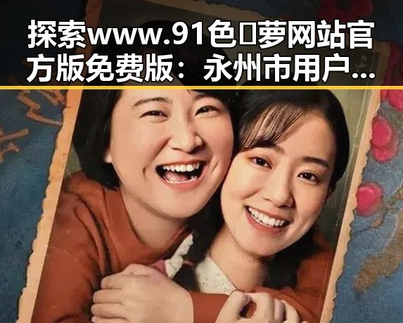 探索www.91色😍萝网站官方版免费版：永州市用户的全新体验
