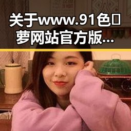 关于www.91色😍萝网站官方版下载免费版的最新动态与安全指南
