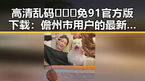 高清乱码🔞❌♋免91官方版下载：儋州市用户的最新选择