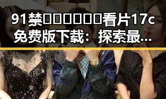 91禁🍆🍑🔞❌❌❌看片17c免费版下载:探索最新资源与下载途径