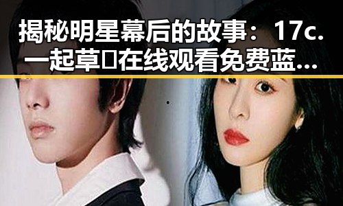 揭秘明星幕后的故事：17c.一起草🌿在线观看免费蓝莓视频官方版下载的背后