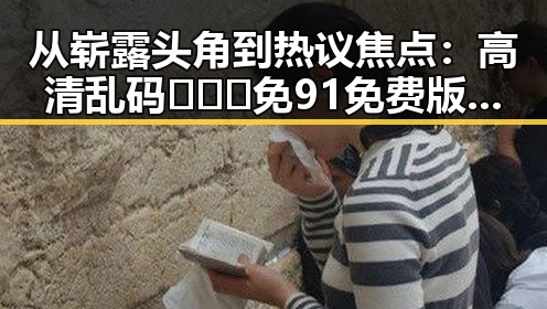 从崭露头角到热议焦点：高清乱码🔞❌♋免91免费版引发关注的反差