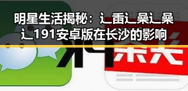 明星生活揭秘:辶臿辶喿辶喿辶191安卓版在长沙的影响