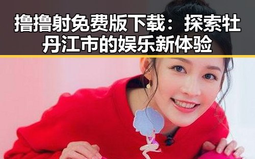 撸撸射免费版下载：探索牡丹江市的娱乐新体验