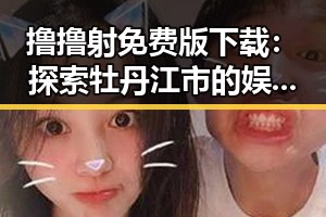 撸撸射免费版下载:探索牡丹江市的娱乐新体验
