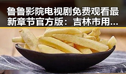 鲁鲁影院电视剧免费观看最新章节官方版:吉林市用户的最佳选择