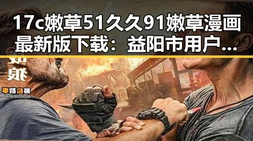 17c嫩草51久久91嫩草漫画最新版下载：益阳市用户必备的漫画资源