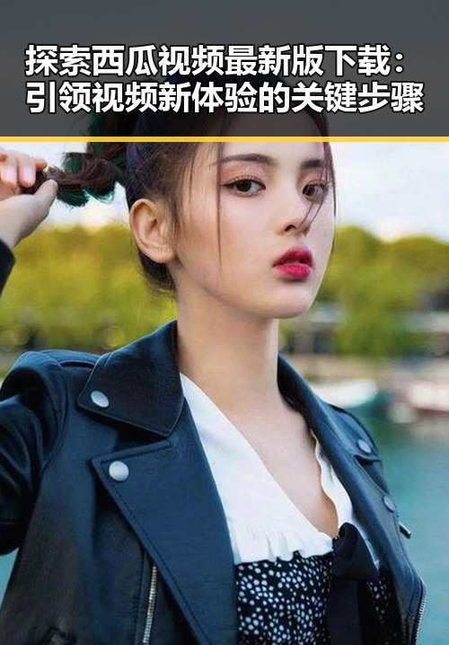 探索西瓜视频最新版下载：引领视频新体验的关键步骤