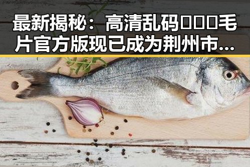 最新揭秘:高清乱码🔞❌♋毛片官方版现已成为荆州市热门话题