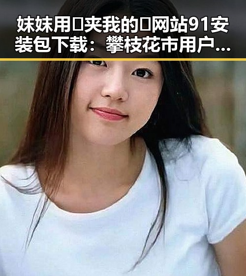 妺妺用🐻夹我的🍌网站91安装包下载:攀枝花市用户的实用指南