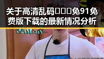 关于高清乱码🔞❌♋免91免费版下载的最新情况分析