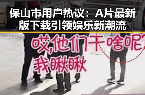 保山市用户热议：A片最新版下载引领娱乐新潮流