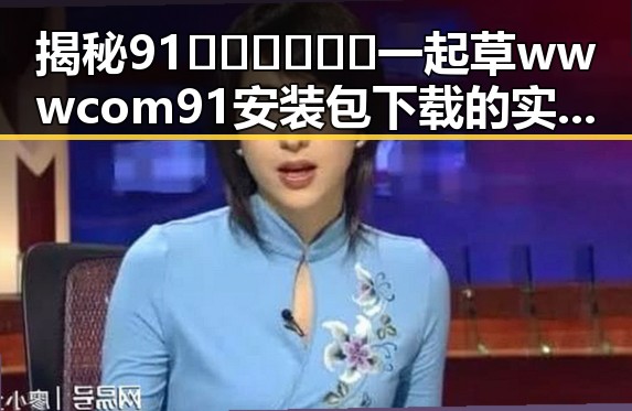 揭秘91🍆🍑🔞❌❌❌一起草wwwcom91安装包下载的实情与注意事项