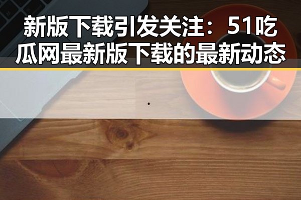 新版下载引发关注：51吃瓜网最新版下载的最新动态