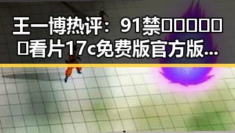 王一博热评:91禁🍆🍑🔞❌❌❌看片17c免费版官方版的最新动态