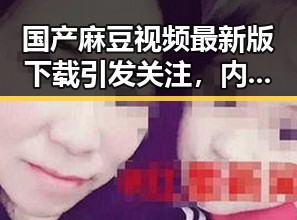 国产麻豆视频最新版下载引发关注，内容丰富多样