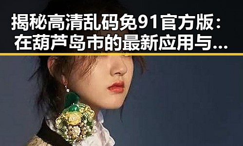 揭秘高清乱码免91官方版：在葫芦岛市的最新应用与体验