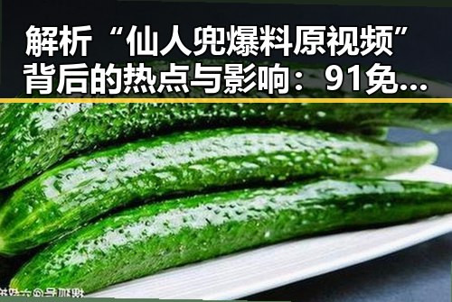 解析“仙人兜爆料原视频”背后的热点与影响：91免费下载引发的网络热潮